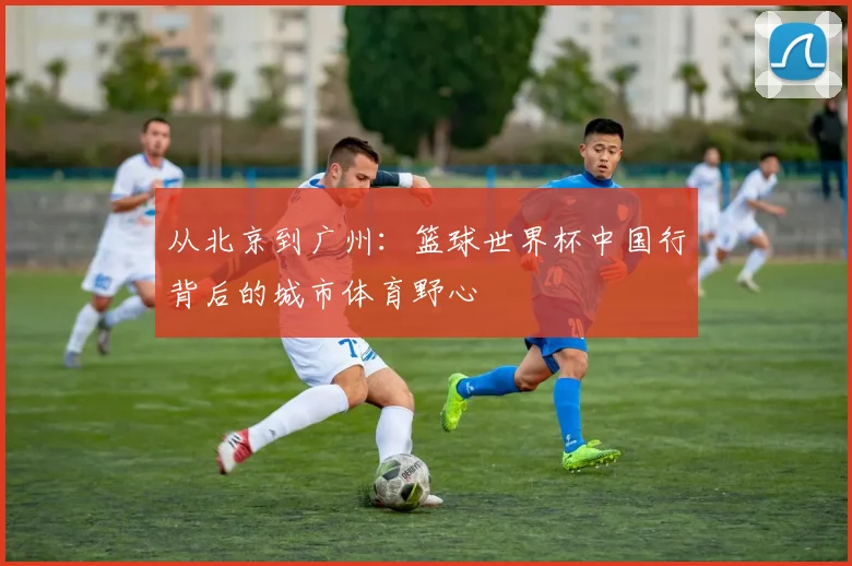 从北京到广州：篮球世界杯中国行背后的城市体育野心